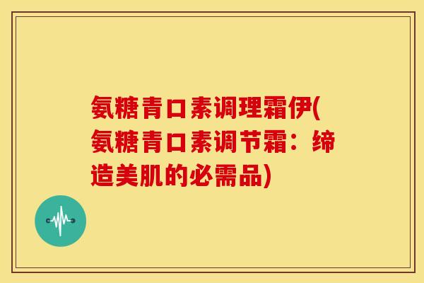 氨糖青口素调理霜伊(氨糖青口素调节霜：缔造美肌的必需品)