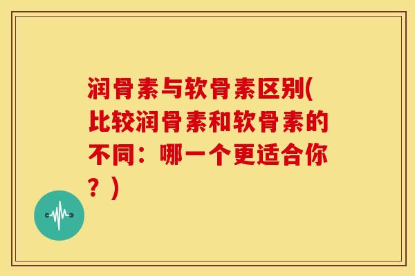 润骨素与软骨素区别(比较润骨素和软骨素的不同：哪一个更适合你？)