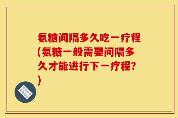 氨糖间隔多久吃一疗程(氨糖一般需要间隔多久才能进行下一疗程？)