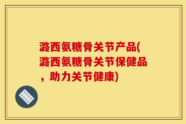 潞西氨糖骨关节产品(潞西氨糖骨关节保健品，助力关节健康)