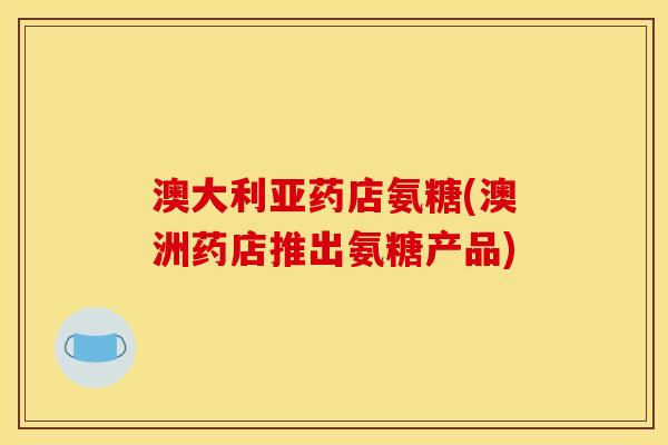 澳大利亚药店氨糖(澳洲药店推出氨糖产品)