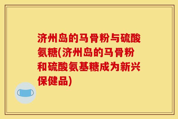 济州岛的马骨粉与硫酸氨糖(济州岛的马骨粉和硫酸氨基糖成为新兴保健品)