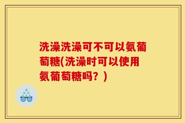 洗澡洗澡可不可以氨葡萄糖(洗澡时可以使用氨葡萄糖吗？)