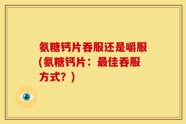 氨糖钙片吞服还是嚼服(氨糖钙片：最佳吞服方式？)