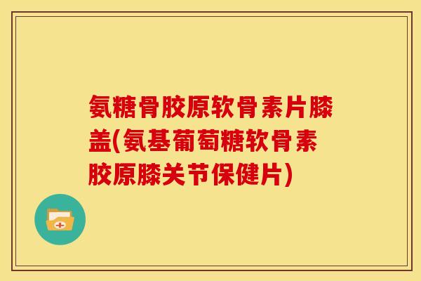 氨糖骨胶原软骨素片膝盖(氨基葡萄糖软骨素胶原膝关节保健片)