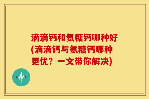 滴滴钙和氨糖钙哪种好(滴滴钙与氨糖钙哪种更优？一文带你解决)