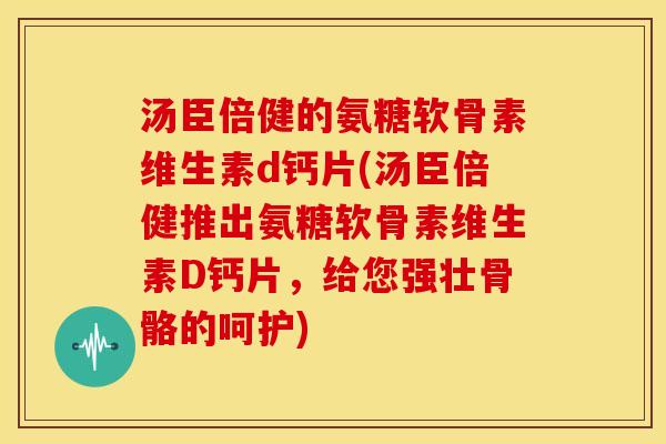 汤臣倍健的氨糖软骨素维生素d钙片(汤臣倍健推出氨糖软骨素维生素D钙片，给您强壮骨骼的呵护)