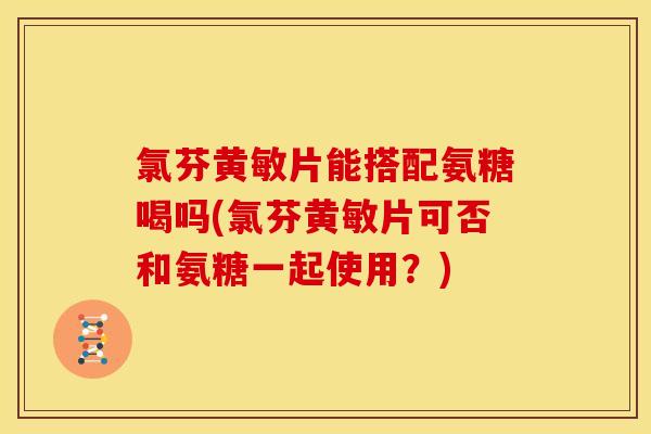 氯芬黄敏片能搭配氨糖喝吗(氯芬黄敏片可否和氨糖一起使用？)