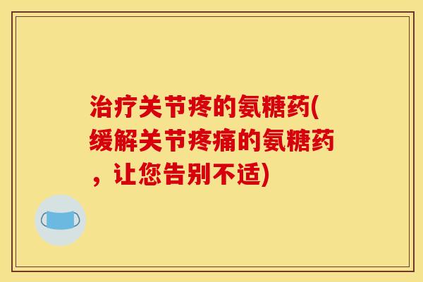 治疗关节疼的氨糖药(缓解关节疼痛的氨糖药，让您告别不适)