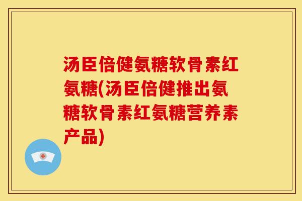 汤臣倍健氨糖软骨素红氨糖(汤臣倍健推出氨糖软骨素红氨糖营养素产品) 汤臣倍健氨糖软骨素红氨糖(汤臣倍健推出氨糖软骨素红氨糖营养素产品)