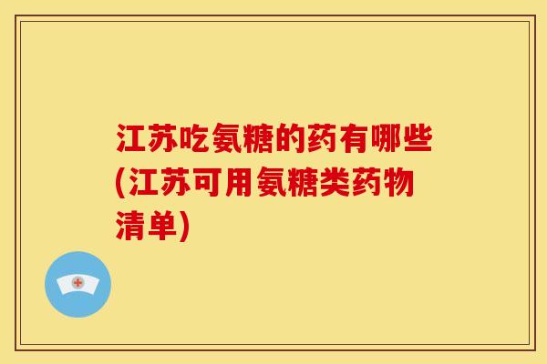 江苏吃氨糖的药有哪些(江苏可用氨糖类药物清单)