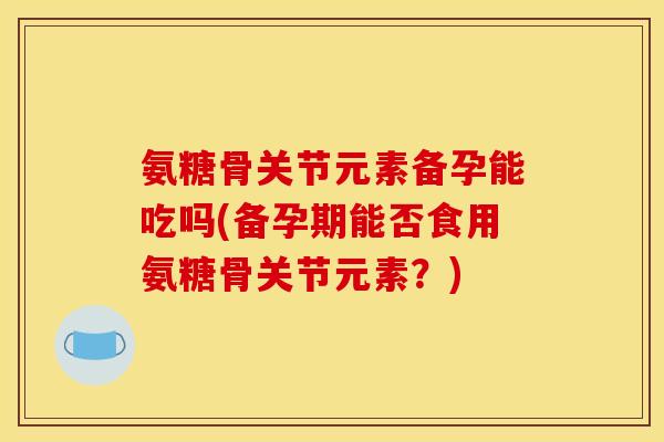 氨糖骨关节元素备孕能吃吗(备孕期能否食用氨糖骨关节元素?) 氨糖骨关节元素备孕能吃吗(备孕期能否食用氨糖骨关节元素?)