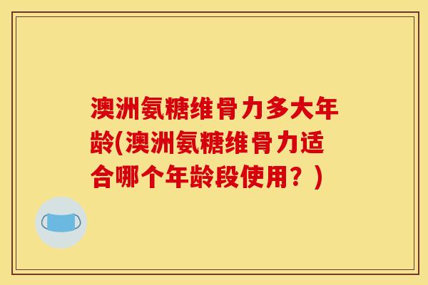 澳洲氨糖维骨力多大年龄(澳洲氨糖维骨力适合哪个年龄段使用？)