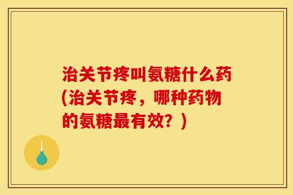 治关节疼叫氨糖什么药(治关节疼，哪种药物的氨糖最有效？)