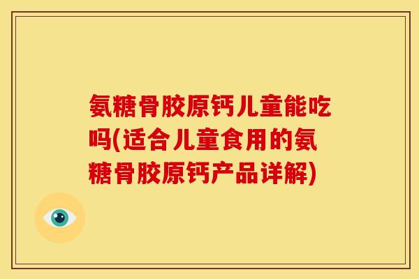 氨糖骨胶原钙儿童能吃吗(适合儿童食用的氨糖骨胶原钙产品详解)