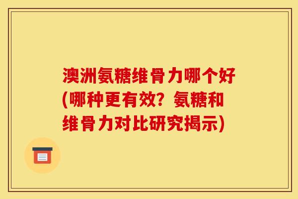 澳洲氨糖维骨力哪个好(哪种更有效？氨糖和维骨力对比研究揭示)