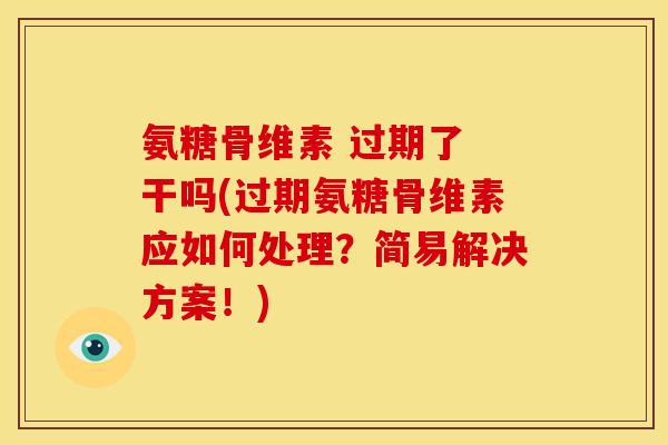 氨糖骨维素 过期了 干吗(过期氨糖骨维素应如何处理？简易解决方案！)