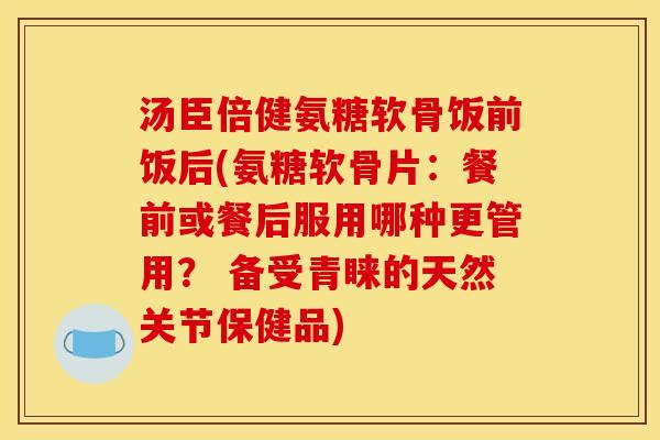 汤臣倍健氨糖软骨饭前饭后(氨糖软骨片：餐前或餐后服用哪种更管用？ 备受青睐的天然关节保健品)