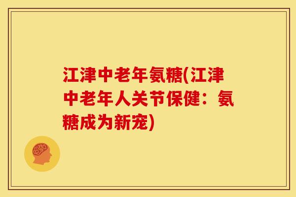 江津中老年氨糖(江津中老年人关节保健：氨糖成为新宠)