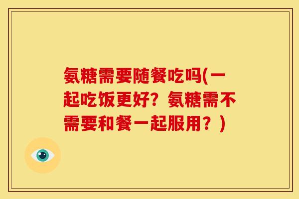 氨糖需要随餐吃吗(一起吃饭更好？氨糖需不需要和餐一起服用？)