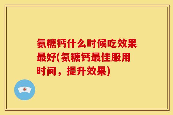 氨糖钙什么时候吃效果最好(氨糖钙最佳服用时间，提升效果)