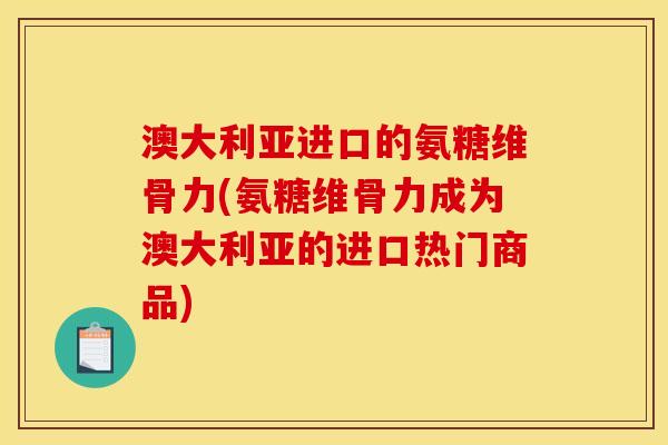 澳大利亚进口的氨糖维骨力(氨糖维骨力成为澳大利亚的进口热门商品)