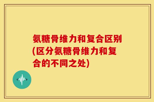 氨糖骨维力和复合区别(区分氨糖骨维力和复合的不同之处)