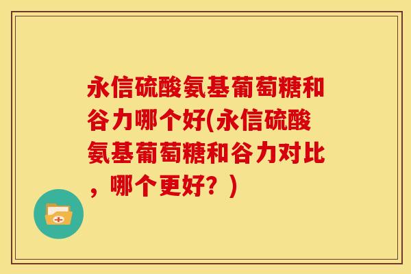 永信硫酸氨基葡萄糖和谷力哪个好(永信硫酸氨基葡萄糖和谷力对比，哪个更好？)