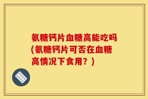 氨糖钙片血糖高能吃吗(氨糖钙片可否在血糖高情况下食用？)