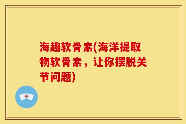 海趣软骨素(海洋提取物软骨素，让你摆脱关节问题)