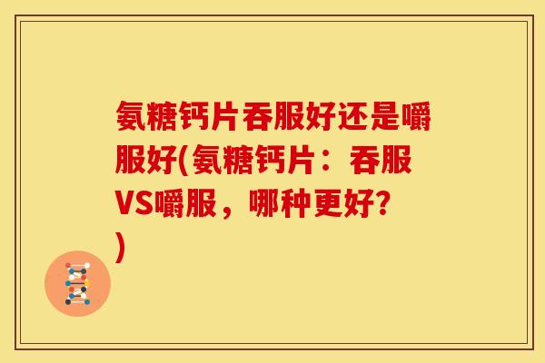 氨糖钙片吞服好还是嚼服好(氨糖钙片：吞服VS嚼服，哪种更好？)