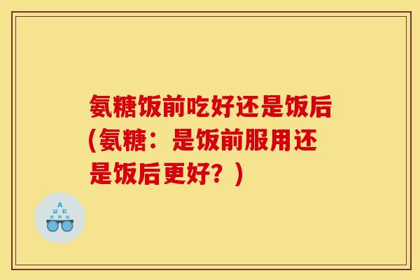 氨糖饭前吃好还是饭后(氨糖：是饭前服用还是饭后更好？)