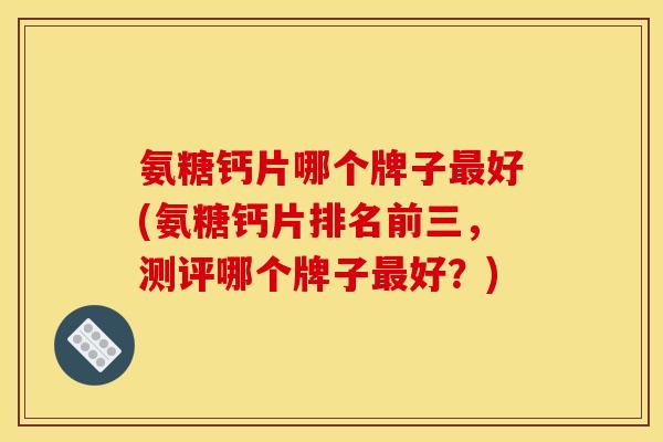 氨糖钙片哪个牌子最好(氨糖钙片排名前三，测评哪个牌子最好？)