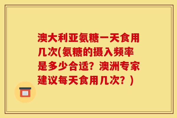 澳大利亚氨糖一天食用几次(氨糖的摄入频率是多少合适？澳洲专家建议每天食用几次？)