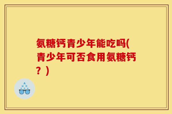 氨糖钙青少年能吃吗(青少年可否食用氨糖钙？)