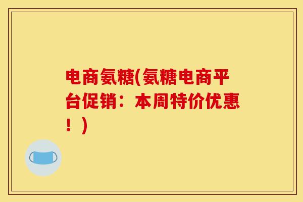 电商氨糖(氨糖电商平台促销：本周特价优惠！)