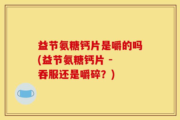 益节氨糖钙片是嚼的吗(益节氨糖钙片 - 吞服还是嚼碎？)