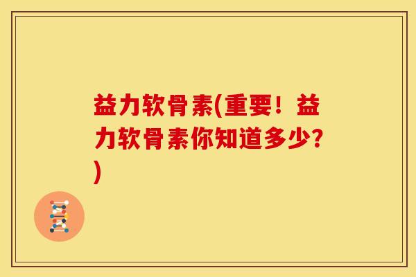 益力软骨素(重要！益力软骨素你知道多少？)