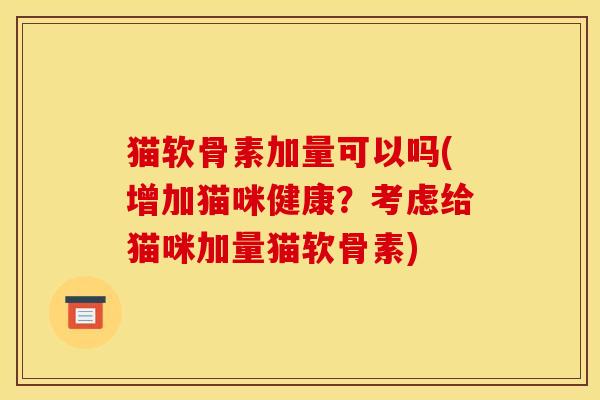 猫软骨素加量可以吗(增加猫咪健康？考虑给猫咪加量猫软骨素)