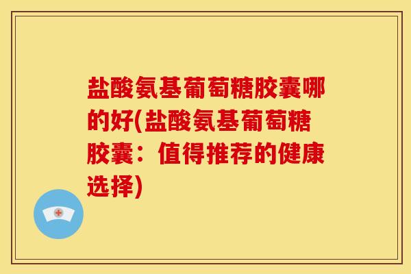盐酸氨基葡萄糖胶囊哪的好(盐酸氨基葡萄糖胶囊：值得推荐的健康选择)