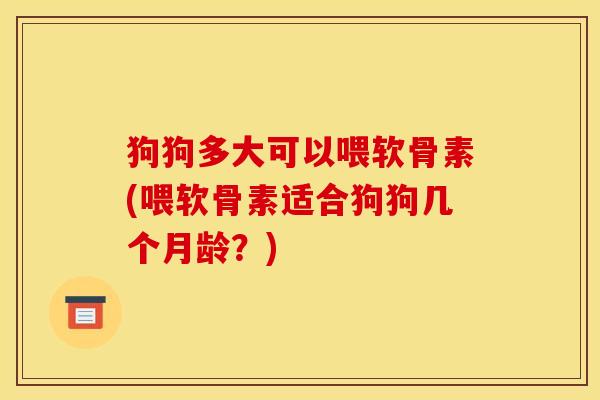 狗狗多大可以喂软骨素(喂软骨素适合狗狗几个月龄?) 狗狗多大可以喂软骨素(喂软骨素适合狗狗几个月龄?)