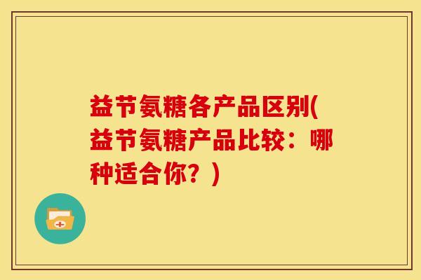 益节氨糖各产品区别(益节氨糖产品比较：哪种适合你？)