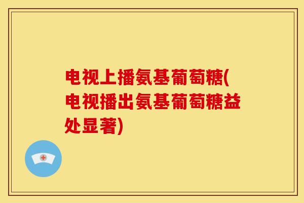 电视上播氨基葡萄糖(电视播出氨基葡萄糖益处显著)