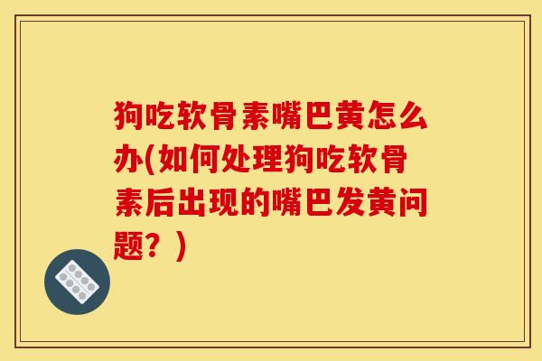 狗吃软骨素嘴巴黄怎么办(如何处理狗吃软骨素后出现的嘴巴发黄问题？)