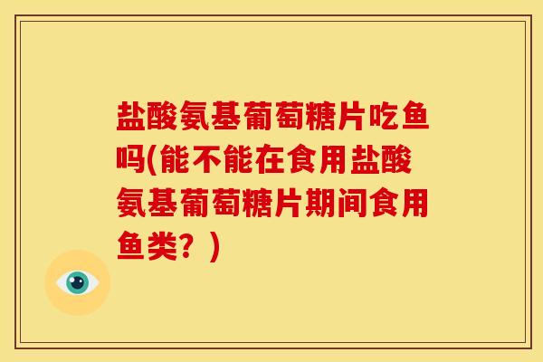 盐酸氨基葡萄糖片吃鱼吗(能不能在食用盐酸氨基葡萄糖片期间食用鱼类？)