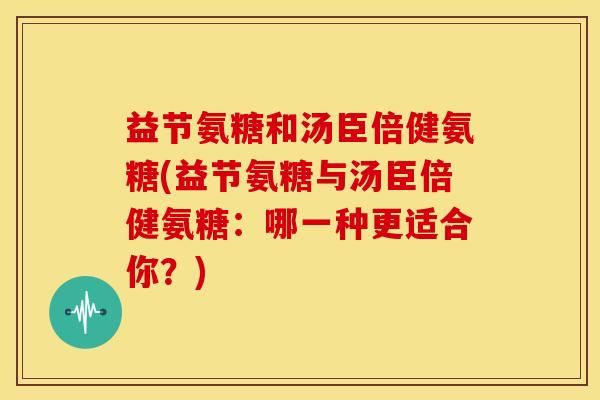 益节氨糖和汤臣倍健氨糖(益节氨糖与汤臣倍健氨糖：哪一种更适合你？)