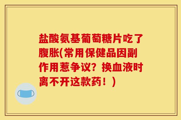 盐酸氨基葡萄糖片吃了腹胀(常用保健品因副作用惹争议？换血液时离不开这款药！)