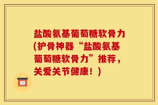 盐酸氨基葡萄糖软骨力(护骨神器“盐酸氨基葡萄糖软骨力”推荐，关爱关节健康！)
