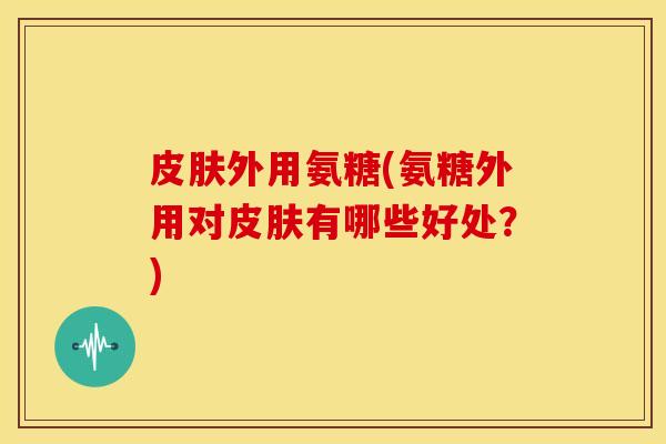 皮肤外用氨糖(氨糖外用对皮肤有哪些好处？)