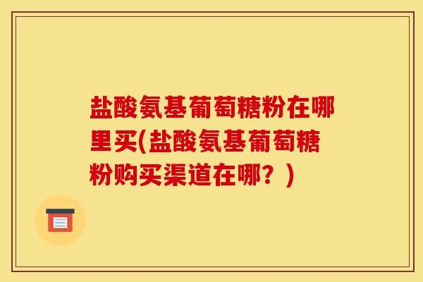 盐酸氨基葡萄糖粉在哪里买(盐酸氨基葡萄糖粉购买渠道在哪？)